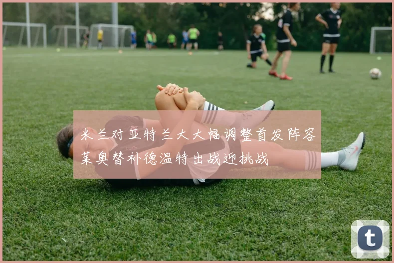 米兰对亚特兰大大幅调整首发阵容莱奥替补德温特出战迎挑战