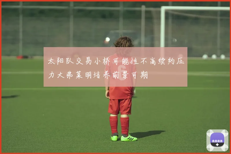 太阳队交易小桥可能性不高续约压力大弗莱明培养前景可期