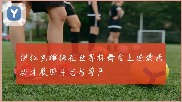 伊拉克雄狮在世界杯舞台上逆袭西班牙展现斗志与尊严