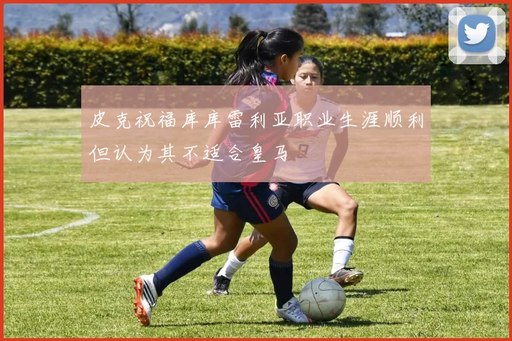皮克祝福库库雷利亚职业生涯顺利但认为其不适合皇马