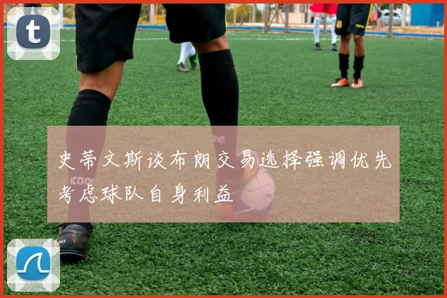 史蒂文斯谈布朗交易选择强调优先考虑球队自身利益