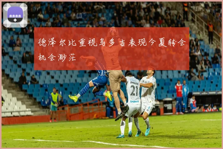德泽尔比重视乌多吉表现今夏转会机会渺茫