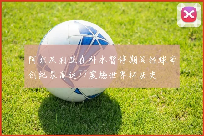 阿尔及利亚在补水暂停期间控球率创纪录高达77震撼世界杯历史