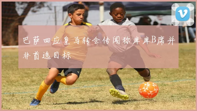 巴萨回应皇马转会传闻称库库B席并非首选目标