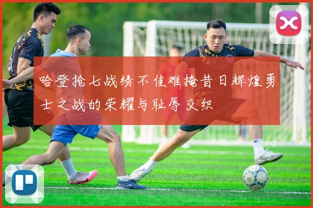 哈登抢七战绩不佳难掩昔日辉煌勇士之战的荣耀与耻辱交织